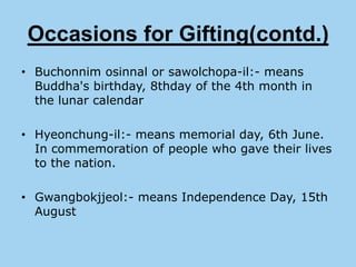 Occasions for Gifting(contd.)
• Buchonnim osinnal or sawolchopa-il:- means
  Buddha's birthday, 8thday of the 4th month in
  the lunar calendar

• Hyeonchung-il:- means memorial day, 6th June.
  In commemoration of people who gave their lives
  to the nation.

• Gwangbokjjeol:- means Independence Day, 15th
  August
 