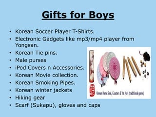 Gifts for Boys
• Korean Soccer Player T-Shirts.
• Electronic Gadgets like mp3/mp4 player from
  Yongsan.
• Korean Tie pins.
• Male purses
• iPod Covers n Accessories.
• Korean Movie collection.
• Korean Smoking Pipes.
• Korean winter jackets
• Hiking gear
• Scarf (Sukapu), gloves and caps
 