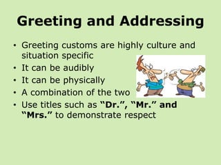 Greeting and Addressing
• Greeting customs are highly culture and
  situation specific
• It can be audibly
• It can be physically
• A combination of the two
• Use titles such as “Dr.”, “Mr.” and
  “Mrs.” to demonstrate respect
 