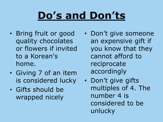 Do’s and Don’ts
• Bring fruit or good     • Don’t give someone
  quality chocolates        an expensive gift if
  or flowers if invited     you know that they
  to a Korean's             cannot afford to
  home.                     reciprocate
• Giving 7 of an item       accordingly
  is considered lucky     • Don’t give gifts
• Gifts should be           multiples of 4. The
  wrapped nicely            number 4 is
                            considered to be
                            unlucky
 