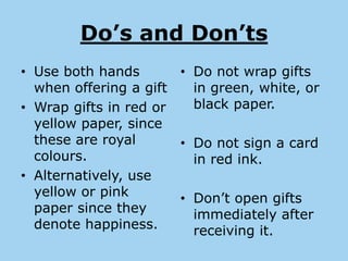 Do’s and Don’ts
• Use both hands       • Do not wrap gifts
  when offering a gift   in green, white, or
• Wrap gifts in red or   black paper.
  yellow paper, since
  these are royal      • Do not sign a card
  colours.               in red ink.
• Alternatively, use
  yellow or pink       • Don’t open gifts
  paper since they       immediately after
  denote happiness.      receiving it.
 