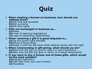 Quiz
1. When meeting a Korean on business, how should you
   address them?
   a)With title and surname
   b)With surname
   c)With first name
2. Gifts are exchanged in business as...
   a)Bribes
   b)A way of opening negotiations
   c)A way of cementing relationships
3. When receiving a gift it is good etiquette to...
   a)Kiss the givers right shoulder
   b)Refuse it three times
   c)Accept it with the left hand while shaking hands with the right
4. When reciprocating in gift giving, what should you do?
   a)Make sure the gift you give in return is more expensive.
   b)Make sure the gift you give in return is of equal value/worth.
5. If you were to buy a Korean one of these gifts, which would
   be the most suitable?
   a)Business stationery
   b)Craft item from your own country
   c)Chocolates
 