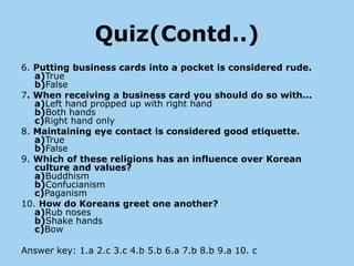 Quiz(Contd..)
6. Putting business cards into a pocket is considered rude.
   a)True
   b)False
7. When receiving a business card you should do so with...
   a)Left hand propped up with right hand
   b)Both hands
   c)Right hand only
8. Maintaining eye contact is considered good etiquette.
   a)True
   b)False
9. Which of these religions has an influence over Korean
   culture and values?
   a)Buddhism
   b)Confucianism
   c)Paganism
10. How do Koreans greet one another?
   a)Rub noses
   b)Shake hands
   c)Bow

Answer key: 1.a 2.c 3.c 4.b 5.b 6.a 7.b 8.b 9.a 10. c
 