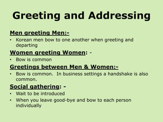 Greeting and Addressing
Men greeting Men:-
• Korean men bow to one another when greeting and
  departing
Women greeting Women: -
• Bow is common
Greetings between Men & Women:-
• Bow is common. In business settings a handshake is also
  common.
Social gathering: -
• Wait to be introduced
• When you leave good-bye and bow to each person
  individually
 