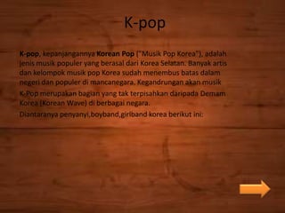 K-pop
K-pop, kepanjangannya Korean Pop ("Musik Pop Korea"), adalah
jenis musik populer yang berasal dari Korea Selatan. Banyak artis
dan kelompok musik pop Korea sudah menembus batas dalam
negeri dan populer di mancanegara. Kegandrungan akan musik
K-Pop merupakan bagian yang tak terpisahkan daripada Demam
Korea (Korean Wave) di berbagai negara.
Diantaranya penyanyi,boyband,girlband korea berikut ini:
 