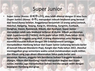 Super Junior
• Super Junior (Korea: 슈퍼주니어), atau lebih dikenal dengan SJ atau SuJu
(Super Junior) (Korea: 슈주), merupakan sebuah boyband yang berasal
dari Seoul,Korea Selatan. Anggotanya berjumlah 13 orang yaitu Leeteuk,
Heechul, Hangeng, Yesung, Kang-In, Shindong, Sungmin, Eunhyuk,
Donghae, Siwon, Ryeowook, Kibum, dan Kyuhyun. Super Junior
merupakan salah satu boyband terbesar di dunia. Album perdananya
ialah SuperJunior05 (TWINS), dirilis pada tahun 2005. Pada tahun 2010,
hanya ada 10 anggota yang aktif, 4 orang diantaranya yaitu Hangeng
memiliki masalah hukum dengan SM Entertainment sehingga
menyebabkan HanGeng keluar dari Super Junior (sekarang bersolo karier
di kancah hiburan Mandarin-Pop), KangIn dan Pada tahun 2011 ,Heechul
meninggalkan grup sementara waktu untuk melaksanakan wajib militer,
dan Kibum yang juga absen dikarenakan fokus pada karier seni
perannya. Namun, anggota lain bersikeras bahwa 3 anggota tersebut
(Kangin, Kibum dan HanGeng) masih merupakan bagian dari Super
Junior, mereka juga menyebutkan bahwa mereka sangat sedih dengan
kepergian HanGeng dari grup.
 