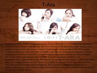 T-Ara
T-ara (bahasa Korea 티아라; Pengucapan Korea: [tʰiara], Japanese: ティアラ)adalah grup penyanyi
wanita asal Korea Selatan yang dibentuk oleh Core Contents Media pada tahun 2009. Berawal dari 5
Anggota mereka merilis lagu pertama mereka "Good Person" untuk soundtrack film drama korea
"Cinderella Man" pada April 2009. Pada Juni 2009, Jiwon dan Jiae mengundurkan diri dari T-ara,dan
kemudian core contents menambah 3 orang ke anggota baru mereka yaitu Boram, Qri dan Soyeon
dan mereka merilis lagu debut mereka "거짓말" (Lies).dan pada bulan Juli 2010. T-ara
memperkenalkan anggota baru mereka "Ryu Hwayoung" dan bertambah menjadi 7 orang.[Pada tahun
2011, T-ara menandatangani kontrak sebesar $ 4.300.000 dengan perusahaan manajemen J-ROCK
untuk debut Jepang mereka, angka tertinggi dari semua kelompok gadis memulai debutnya di
Jepang. Label rekaman utama mereka adalah EMI Music Japan sementara manajemen dan pemasaran
promosi ada di bawah J-ROCK.
 