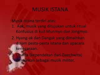 MUSIK ISTANA
Musik istana terdiri atas:
1. Aak, musik yang ditujukan untuk ritual
Konfusius di kuil Munmyo dan Jongmyo.
2. Hyang-ak dan Dangak yang dimainkan
dalam pesta-pesta istana dan upacara
kenegaraan.
3. Chwita (kependekan dari Daechwita)
dimainkan sebagai musik militer.
 