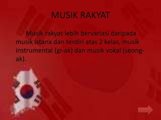 MUSIK RAKYAT
Musik rakyat lebih bervariasi daripada
musik istana dan terdiri atas 2 kelas, musik
instrumental (gi-ak) dan musik vokal (seong-
ak).
 