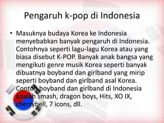 Pengaruh k-pop di Indonesia
• Masuknya budaya Korea ke Indonesia
menyebabkan banyak pengaruh di Indonesia.
Contohnya seperti lagu-lagu Korea atau yang
biasa disebut K-POP. Banyak anak bangsa yang
mengikuti genre musik Korea seperti banyak
dibuatnya boyband dan girlband yang mirip
seperti boyband dan girlband asal Korea.
Contoh boyband dan girlband di Indonesia
adalah smash, dragon boys, Hits, XO IX,
cherrybell, 7 icons, dll.
 