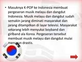 • Masuknya K-POP ke Indonesia membuat
pergeseran musik melayu dan dangdut
Indonesia. Musik melayu dan dangdut sudah
semakin jarang diminati masyarakat dan
jarang ditampilkan di layar televisi. Masyarakat
sekarang lebih menyukai boyband dan
girlband ala Korea. Pergeseran tersebut
membuat musik melayu dan dangdut mulai
menurun drastis.
 
