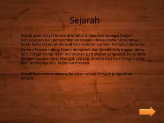 Sejarah
Musik awal rakyat Korea diketahui dimainkan sebagai bagian
dari upacara dan penyembahan kepada dewa-dewa. Umumnya,
bukti-bukti tersebut berasal dari sumber-sumber tertulis Cina kuno.
Karena Semenanjung Korea menjorok dari benua Asia bagian timur
laut, rakyat Korea telah melakukan pertukaran yang aktif sejak lama
dengan bangsa Cina, Mongol, Jepang, Siberia dan Asia Tengah yang
ikut memengaruhi kesenian mereka.
Musik korea berkembang berjalan sesuai dengan pergantian
dinasti.
 