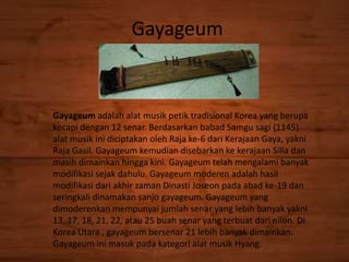 Gayageum
Gayageum adalah alat musik petik tradisional Korea yang berupa
kecapi dengan 12 senar. Berdasarkan babad Samgu sagi (1145)
alat musik ini diciptakan oleh Raja ke-6 dari Kerajaan Gaya, yakni
Raja Gasil. Gayageum kemudian disebarkan ke kerajaan Silla dan
masih dimainkan hingga kini. Gayageum telah mengalami banyak
modifikasi sejak dahulu. Gayageum moderen adalah hasil
modifikasi dari akhir zaman Dinasti Joseon pada abad ke-19 dan
seringkali dinamakan sanjo gayageum. Gayageum yang
dimoderenkan mempunyai jumlah senar yang lebih banyak yakni
13, 17, 18, 21, 22, atau 25 buah senar yang terbuat dari nilon. Di
Korea Utara , gayageum bersenar 21 lebih banyak dimainkan.
Gayageum ini masuk pada kategori alat musik Hyang.
 