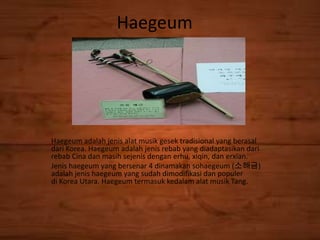 Haegeum
Haegeum adalah jenis alat musik gesek tradisional yang berasal
dari Korea. Haegeum adalah jenis rebab yang diadaptasikan dari
rebab Cina dan masih sejenis dengan erhu, xiqin, dan erxian.
Jenis haegeum yang bersenar 4 dinamakan sohaegeum (소해금)
adalah jenis haegeum yang sudah dimodifikasi dan populer
di Korea Utara. Haegeum termasuk kedalam alat musik Tang.
 