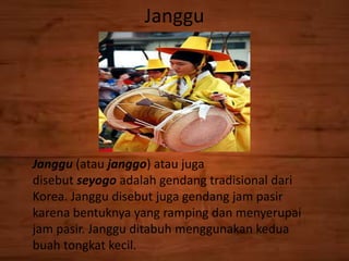 Janggu
Janggu (atau janggo) atau juga
disebut seyogo adalah gendang tradisional dari
Korea. Janggu disebut juga gendang jam pasir
karena bentuknya yang ramping dan menyerupai
jam pasir. Janggu ditabuh menggunakan kedua
buah tongkat kecil.
 