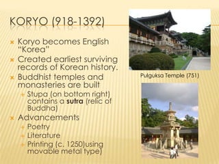 KORYO (918-1392)





Koryo becomes English
“Korea”
Created earliest surviving
records of Korean history.
Buddhist temples and
monasteries are built




Stupa (on bottom right)
contains a sutra (relic of
Buddha)

Advancements




Poetry
Literature
Printing (c. 1250)using
movable metal type)

Pulguksa Temple (751)

 