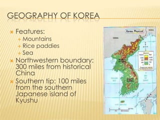 GEOGRAPHY OF KOREA


Features:

Mountains
 Rice paddies
 Sea


Northwestern boundary:
300 miles from historical
China
 Southern tip: 100 miles
from the southern
Japanese island of
Kyushu


 
