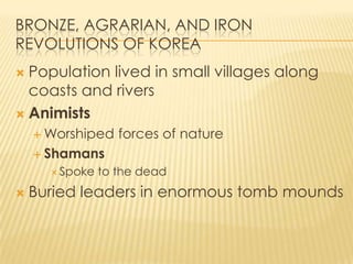BRONZE, AGRARIAN, AND IRON
REVOLUTIONS OF KOREA
Population lived in small villages along
coasts and rivers
 Animists


 Worshiped

forces of nature

 Shamans
 Spoke



to the dead

Buried leaders in enormous tomb mounds

 