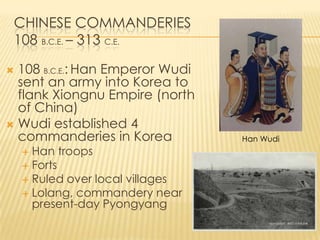 CHINESE COMMANDERIES
108 B.C.E. – 313 C.E.
108 B.C.E.: Han Emperor Wudi
sent an army into Korea to
flank Xiongnu Empire (north
of China)
 Wudi established 4
commanderies in Korea


Han troops
 Forts
 Ruled over local villages
 Lolang, commandery near
present-day Pyongyang


Han Wudi

 