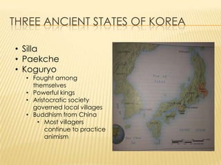 THREE ANCIENT STATES OF KOREA
• Silla
• Paekche
• Koguryo

• Fought among
themselves
• Powerful kings
• Aristocratic society
governed local villages
• Buddhism from China
• Most villagers
continue to practice
animism

 