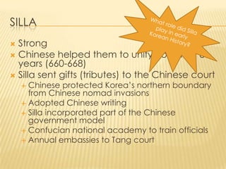 SILLA
Strong
 Chinese helped them to unify Korea for 8
years (660-668)
 Silla sent gifts (tributes) to the Chinese court


Chinese protected Korea’s northern boundary
from Chinese nomad invasions
 Adopted Chinese writing
 Silla incorporated part of the Chinese
government model
 Confucian national academy to train officials
 Annual embassies to Tang court


 