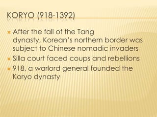 KORYO (918-1392)
After the fall of the Tang
dynasty, Korean’s northern border was
subject to Chinese nomadic invaders
 Silla court faced coups and rebellions
 918, a warlord general founded the
Koryo dynasty


 