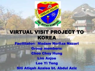 VIRTUAL VISIT PROJECT TO
KOREA
Facilitator: Madam Norliza Nazari
Group members:
Choo Choy Hung
Lim Anjoe
Lee Yi Teng
Siti Atiqah Azalea bt. Abdul Aziz
 