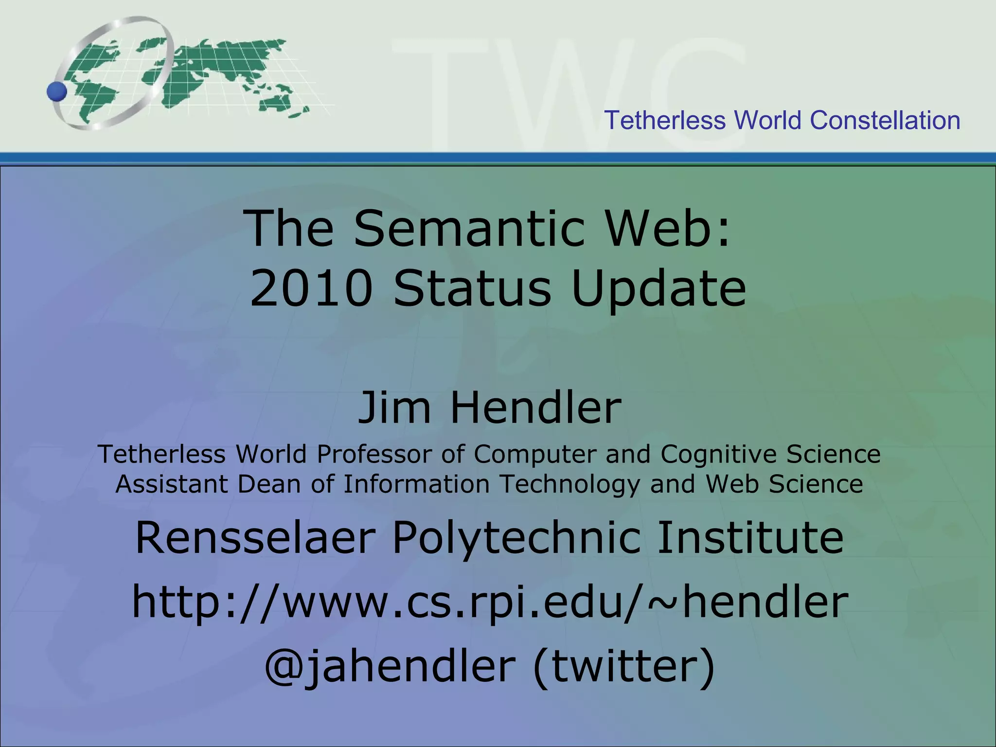 Tetherless World Constellation
The Semantic Web:
2010 Status Update
Jim Hendler
Tetherless World Professor of Computer and Cognitive Science
Assistant Dean of Information Technology and Web Science
Rensselaer Polytechnic Institute
http://www.cs.rpi.edu/~hendler
@jahendler (twitter)
 