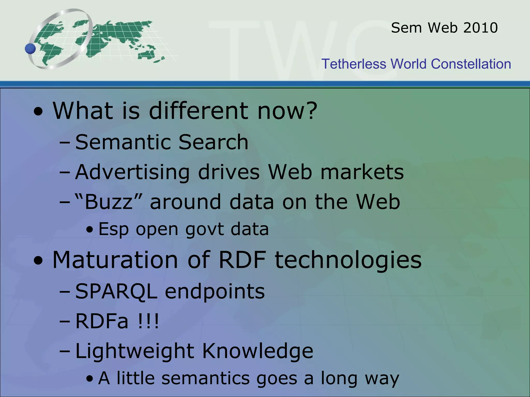 Tetherless World Constellation
Sem Web 2010
• What is different now?
– Semantic Search
– Advertising drives Web markets
– “Buzz” around data on the Web
• Esp open govt data
• Maturation of RDF technologies
– SPARQL endpoints
– RDFa !!!
– Lightweight Knowledge
• A little semantics goes a long way
 