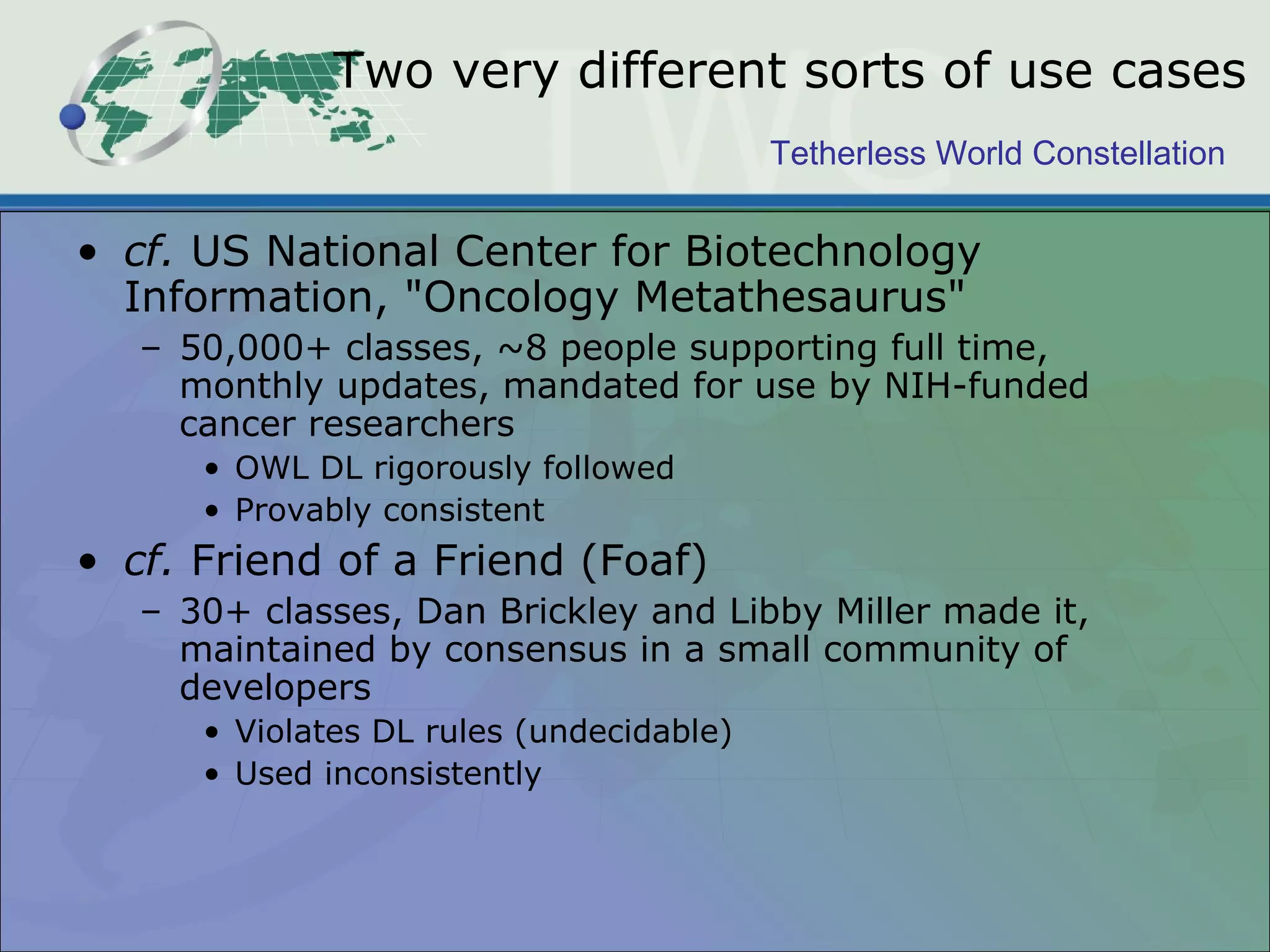 Tetherless World Constellation
Two very different sorts of use cases
• cf. US National Center for Biotechnology
Information, "Oncology Metathesaurus"
– 50,000+ classes, ~8 people supporting full time,
monthly updates, mandated for use by NIH-funded
cancer researchers
• OWL DL rigorously followed
• Provably consistent
• cf. Friend of a Friend (Foaf)
– 30+ classes, Dan Brickley and Libby Miller made it,
maintained by consensus in a small community of
developers
• Violates DL rules (undecidable)
• Used inconsistently
 