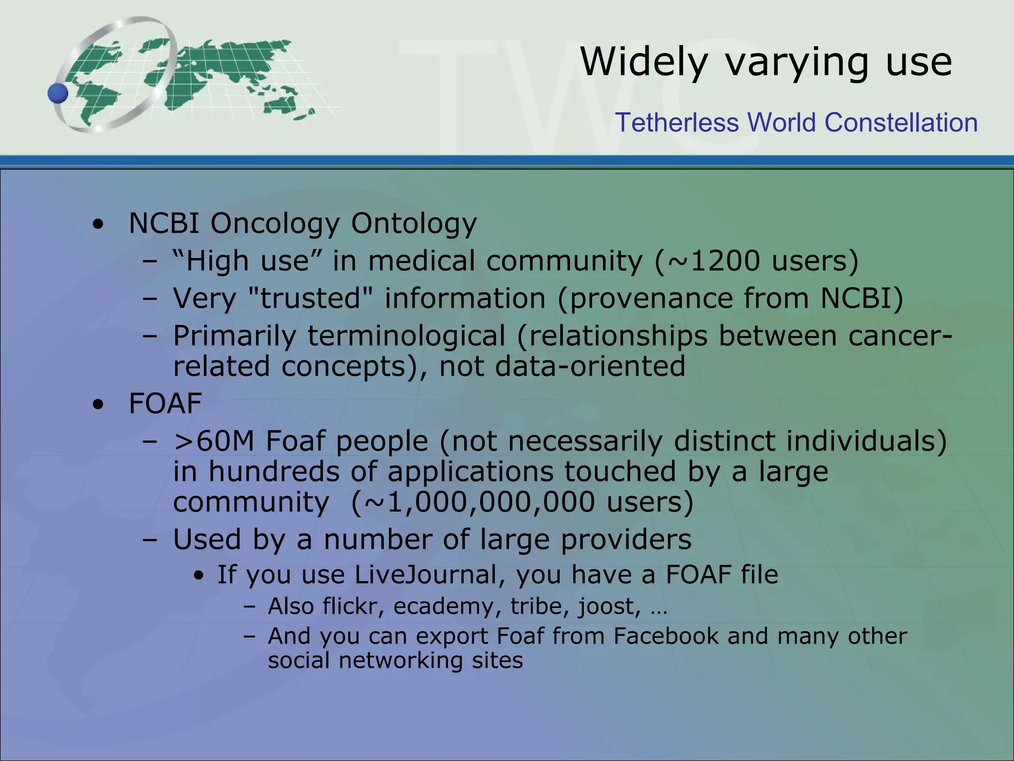 Tetherless World Constellation
Widely varying use
• NCBI Oncology Ontology
– “High use” in medical community (~1200 users)
– Very "trusted" information (provenance from NCBI)
– Primarily terminological (relationships between cancer-
related concepts), not data-oriented
• FOAF
– >60M Foaf people (not necessarily distinct individuals)
in hundreds of applications touched by a large
community (~1,000,000,000 users)
– Used by a number of large providers
• If you use LiveJournal, you have a FOAF file
– Also flickr, ecademy, tribe, joost, …
– And you can export Foaf from Facebook and many other
social networking sites
 