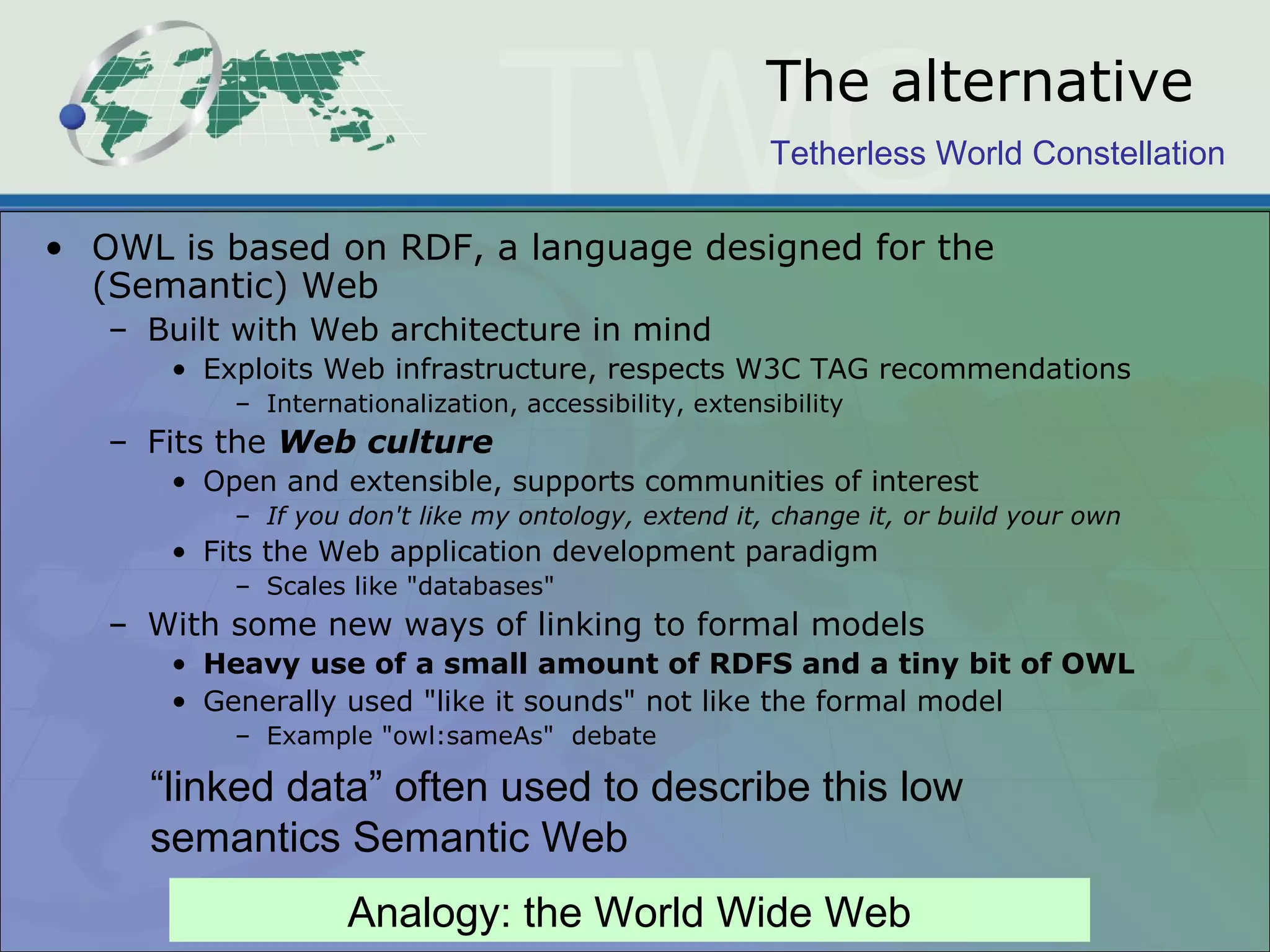 Tetherless World Constellation
The alternative
• OWL is based on RDF, a language designed for the
(Semantic) Web
– Built with Web architecture in mind
• Exploits Web infrastructure, respects W3C TAG recommendations
– Internationalization, accessibility, extensibility
– Fits the Web culture
• Open and extensible, supports communities of interest
– If you don't like my ontology, extend it, change it, or build your own
• Fits the Web application development paradigm
– Scales like "databases"
– With some new ways of linking to formal models
• Heavy use of a small amount of RDFS and a tiny bit of OWL
• Generally used "like it sounds" not like the formal model
– Example "owl:sameAs" debate
“linked data” often used to describe this low
semantics Semantic Web
Analogy: the World Wide Web
 