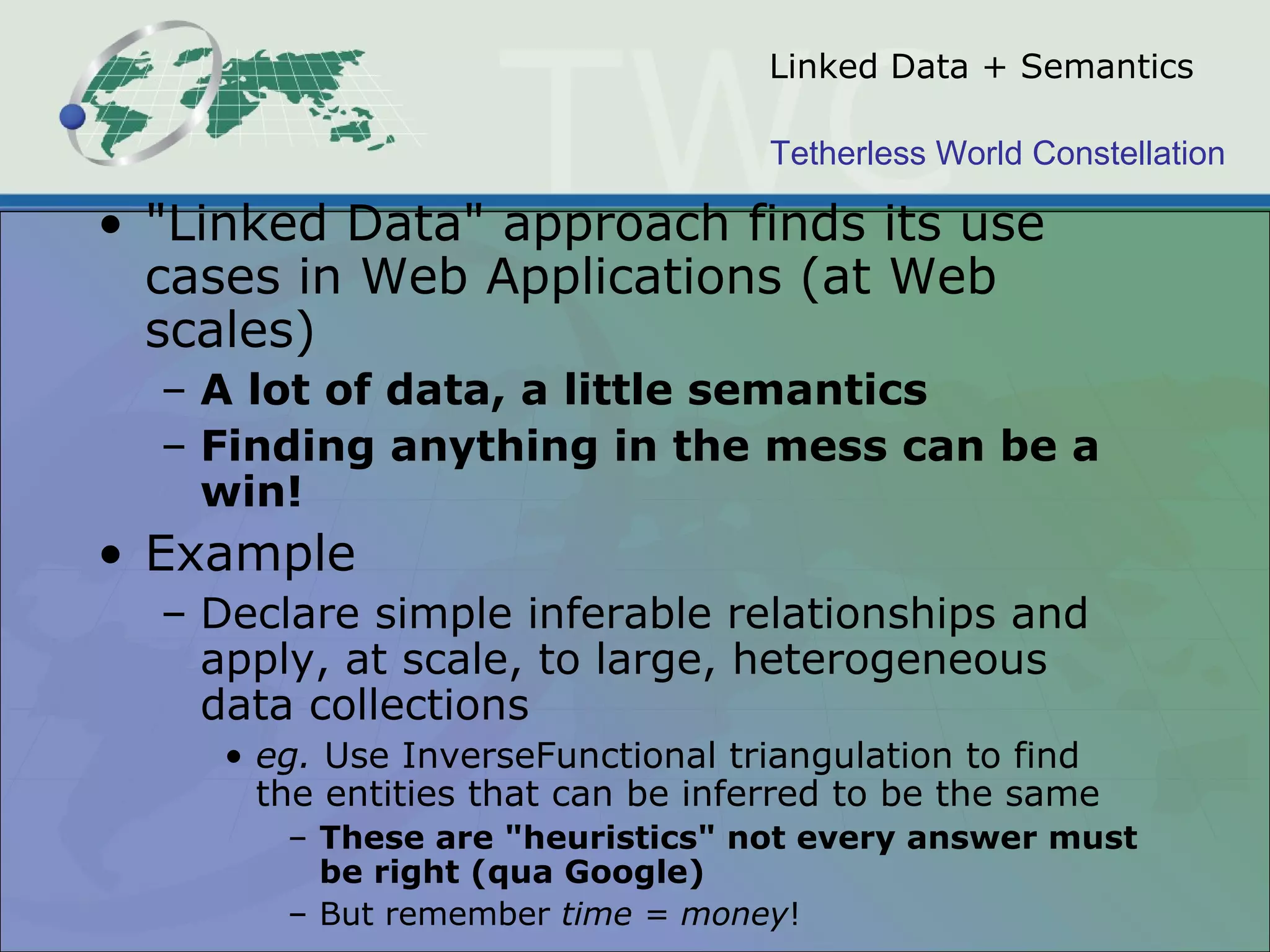 Tetherless World Constellation
Linked Data + Semantics
• "Linked Data" approach finds its use
cases in Web Applications (at Web
scales)
– A lot of data, a little semantics
– Finding anything in the mess can be a
win!
• Example
– Declare simple inferable relationships and
apply, at scale, to large, heterogeneous
data collections
• eg. Use InverseFunctional triangulation to find
the entities that can be inferred to be the same
– These are "heuristics" not every answer must
be right (qua Google)
– But remember time = money!
 