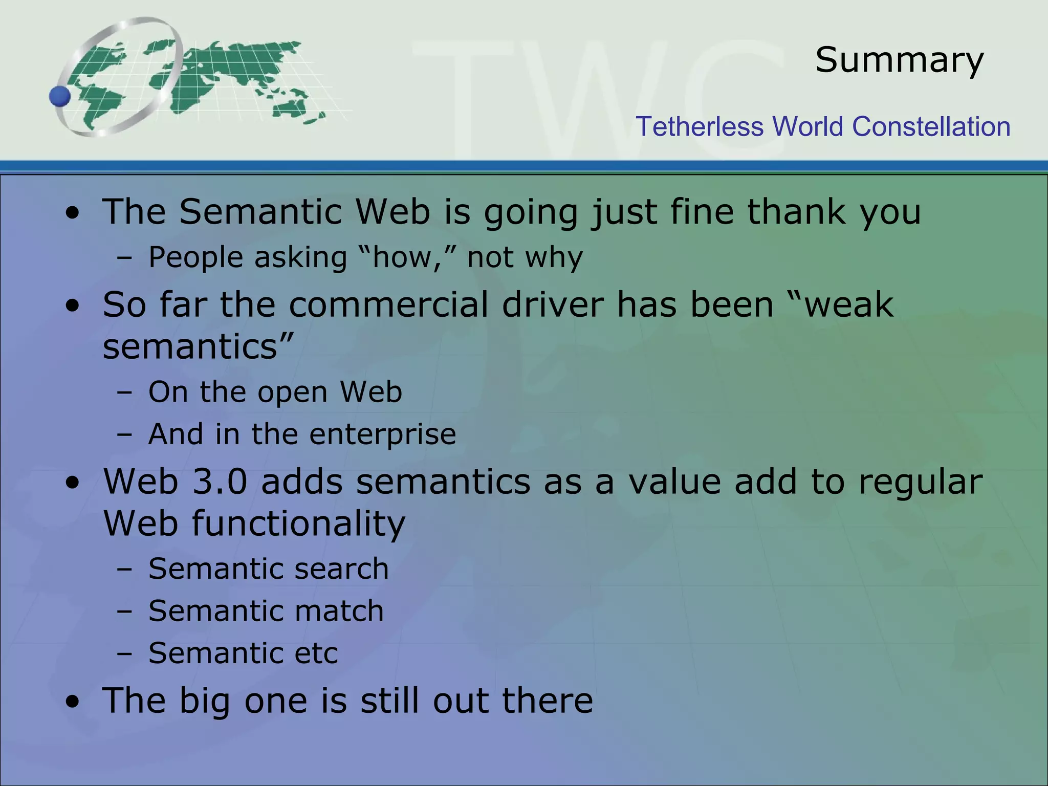 Tetherless World Constellation
Summary
• The Semantic Web is going just fine thank you
– People asking “how,” not why
• So far the commercial driver has been “weak
semantics”
– On the open Web
– And in the enterprise
• Web 3.0 adds semantics as a value add to regular
Web functionality
– Semantic search
– Semantic match
– Semantic etc
• The big one is still out there
 