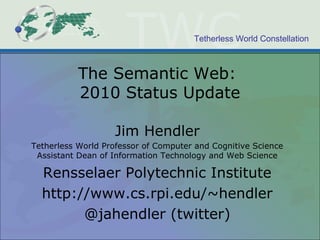 Tetherless World Constellation
The Semantic Web:
2010 Status Update
Jim Hendler
Tetherless World Professor of Computer and Cognitive Science
Assistant Dean of Information Technology and Web Science
Rensselaer Polytechnic Institute
http://www.cs.rpi.edu/~hendler
@jahendler (twitter)
 