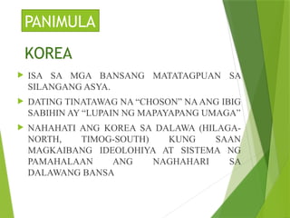  ISA SA MGA BANSANG MATATAGPUAN SA
SILANGANG ASYA.
 DATING TINATAWAG NA “CHOSON” NA ANG IBIG
SABIHIN AY “LUPAIN NG MAPAYAPANG UMAGA”
 NAHAHATI ANG KOREA SA DALAWA (HILAGA-
NORTH, TIMOG-SOUTH) KUNG SAAN
MAGKAIBANG IDEOLOHIYA AT SISTEMA NG
PAMAHALAAN ANG NAGHAHARI SA
DALAWANG BANSA
PANIMULA
KOREA
 