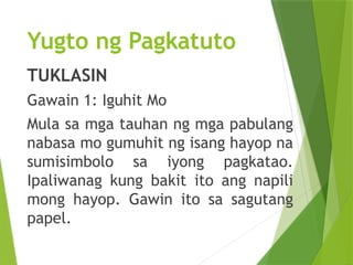 Yugto ng Pagkatuto
TUKLASIN
Gawain 1: Iguhit Mo
Mula sa mga tauhan ng mga pabulang
nabasa mo gumuhit ng isang hayop na
sumisimbolo sa iyong pagkatao.
Ipaliwanag kung bakit ito ang napili
mong hayop. Gawin ito sa sagutang
papel.
 