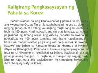 Kaligirang Pangkasaysayan ng
Pabula sa Korea
Pinaniniwalaan na ang kauna-unahang pabula sa korea ay
ang kwento ng Oso at Tigre. Sa paghahangad ng oso at tigre na
maging ganap na tao silang kailangang magkulong sa kweba sa
loob ng 100 araw. Hindi nakatiis ang tigre at lumabas sa kweba
pagkalipas ng limang araw. Ang oso ay nanatili sa kweba at
pagkalipas ng 100 araw lumabas ang isang napakagandang
babae na pinaniniwalaang siya ang oso na pumasok sa kweba.
Natuwa ang babae sa kanyang itsura at kinausap si Hwanin
(Diyos ng Kalangitan). Pinababa ni Hwanin ang kanyang anak sa
lupa na si Hwanong at ipinakasal sa babae. Nagkaanak sila at
pinangalanang Dangun. Di naglaon, si Dangun ay naging hari.
Dito na nagsimula ang pagkakaroon ng simbolong hayop ang
iba’t ibang dynasty sa Korea.
 