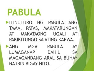 PABULA
ITINUTURO NG PABULA ANG
TAMA, PATAS, MAKATARUNGAN
AT MAKATAONG UGALI AT
PAKIKITUNGO SA ATING KAPWA.
ANG MGA PABULA AY
LUMAGANAP DAHIL SA
MAGAGANDANG ARAL SA BUHAY
NA IBINIBIGAY NITO.
 