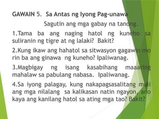 GAWAIN 5. Sa Antas ng Iyong Pag-unawa
Sagutin ang mga gabay na tanong.
1.Tama ba ang naging hatol ng kuneho sa
suliranin ng tigre at ng lalaki? Bakit?
2.Kung ikaw ang hahatol sa sitwasyon gagawin mo
rin ba ang ginawa ng kuneho? Ipaliwanag.
3.Magbigay ng isang kasabihang maaaring
mahalaw sa pabulang nabasa. Ipaliwanag.
4.Sa iyong palagay, kung nakapagsasalitang muli
ang mga nilalang sa kalikasan natin ngayon, ano
kaya ang kanilang hatol sa ating mga tao? Bakit?
 