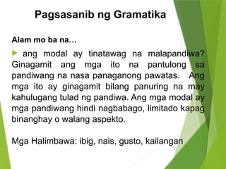 Pagsasanib ng Gramatika
Alam mo ba na…
 ang modal ay tinatawag na malapandiwa?
Ginagamit ang mga ito na pantulong sa
pandiwang na nasa panaganong pawatas. Ang
mga ito ay ginagamit bilang panuring na may
kahulugang tulad ng pandiwa. Ang mga modal ay
mga pandiwang hindi nagbabago, limitado kapag
binanghay o walang aspekto.
Mga Halimbawa: ibig, nais, gusto, kailangan
 