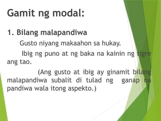 Gamit ng modal:
1. Bilang malapandiwa
Gusto niyang makaahon sa hukay.
Ibig ng puno at ng baka na kainin ng tigre
ang tao.
(Ang gusto at ibig ay ginamit bilang
malapandiwa subalit di tulad ng ganap na
pandiwa wala itong aspekto.)
 