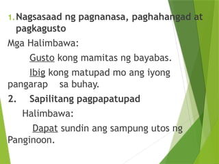 1.Nagsasaad ng pagnanasa, paghahangad at
pagkagusto
Mga Halimbawa:
Gusto kong mamitas ng bayabas.
Ibig kong matupad mo ang iyong
pangarap sa buhay.
2. Sapilitang pagpapatupad
Halimbawa:
Dapat sundin ang sampung utos ng
Panginoon.
 