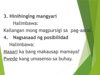 3. Hinihinging mangyari
Halimbawa:
Kailangan mong magpursigi sa pag-aaral.
4. Nagsasaad ng posibilidad
Halimbawa:
Maaari ka bang makausap mamaya?
Pwede kang umasenso sa buhay.
 