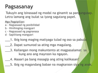 Pagsasanay
Tukuyin ang isinasaad ng modal na ginamit sa pangungusap.
Letra lamang ang isulat sa iyong sagutang papel.
Mga Pagpipilian:
a - Nagsasaad ng posibilidad
b – Hinihinging mangyari
c - Nagsasaad ng pagnanasa
d – Sapilitang mangyari
___1. Ibig kong maging matiyaga tulad ng oso sa pabula
___2. Dapat sumunod sa ating mga magulang.
___3. Kailangan mong makuntento at magpasalamat sa
kung ano ang mayroon ka ngayon.
___4. Maaari pa bang masagip ang ating kalikasan?
___5. Ibig ng magandang babae na magkaroon siya ng anak.
 