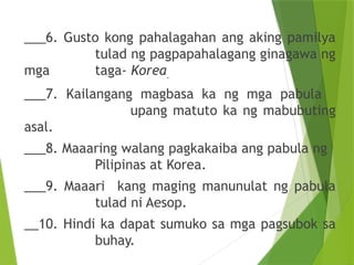 ___6. Gusto kong pahalagahan ang aking pamilya
tulad ng pagpapahalagang ginagawa ng
mga taga- Korea.
___7. Kailangang magbasa ka ng mga pabula
upang matuto ka ng mabubuting
asal.
___8. Maaaring walang pagkakaiba ang pabula ng
Pilipinas at Korea.
___9. Maaari kang maging manunulat ng pabula
tulad ni Aesop.
__10. Hindi ka dapat sumuko sa mga pagsubok sa
buhay.
 