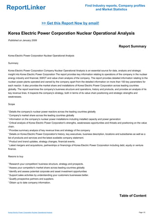 Find Industry reports, Company profiles
ReportLinker                                                                       and Market Statistics



                                              >> Get this Report Now by email!

Korea Electric Power Corporation Nuclear Operational Analysis
Published on January 2009

                                                                                                            Report Summary

Korea Electric Power Corporation Nuclear Operational Analysis


Summary


Korea Electric Power Corporation Company Nuclear Operational Analysis is an essential source for data, analysis and strategic
insight into Korea Electric Power Corporation The report provides key information relating to operations of the company in the nuclear
energy industry and financial, SWOT and value chain analysis of the company. The report provides detailed information relating to the
nuclear power plants operated and owned by the company apart from the detailed information on more than 100 key parameters for
each reactor. It also provides the market share and installations of Korea Electric Power Corporation across leading countries
globally. The report examines the company's business structure and operations, history and products, and provides an analysis of its
key revenue lines. It inspects the company's strategy, both in terms of its value chain positioning and strategic strengths and
weaknesses.


Scope


' Details the company's nuclear power reactors across the leading countries globally
' Company's market share across the leading countries globally
' Information on the company's nuclear power installations including installed capacity and power generation
' Critical analysis of Korea Electric Power Corporation's strengths, weaknesses opportunities and threats and positioning on the value
chain.
' Provides summary analysis of key revenue lines and strategy of the company
' Details on Korea Electric Power Corporation's history, key executives, business description, locations and subsidiaries as well as a
list of products and services and the latest available company statement.
' Product and brand updates, strategy changes, financial events.
' Latest mergers and acquisitions, partnerships or financings of Korea Electric Power Corporation including debt, equity or venture
finance.


Resons to buy


' Research your competitors' business structure, strategy and prospects.
' Assess your competitor's market share across leading countries globally
' Identify and assess potential corporate and asset investment opportunities
' Support sales activities by understanding your customers businesses better.
' Qualify prospective partners and suppliers.
' Obtain up to date company information.




                                                                                                             Table of Content



Korea Electric Power Corporation Nuclear Operational Analysis                                                                     Page 1/5
 