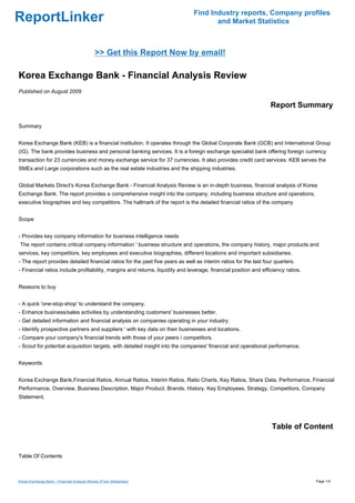 Find Industry reports, Company profiles
ReportLinker                                                                          and Market Statistics



                                             >> Get this Report Now by email!

Korea Exchange Bank - Financial Analysis Review
Published on August 2009

                                                                                                                  Report Summary

Summary


Korea Exchange Bank (KEB) is a financial institution. It operates through the Global Corporate Bank (GCB) and International Group
(IG). The bank provides business and personal banking services. It is a foreign exchange specialist bank offering foreign currency
transaction for 23 currencies and money exchange service for 37 currencies. It also provides credit card services. KEB serves the
SMEs and Large corporations such as the real estate industries and the shipping industries.


Global Markets Direct's Korea Exchange Bank - Financial Analysis Review is an in-depth business, financial analysis of Korea
Exchange Bank. The report provides a comprehensive insight into the company, including business structure and operations,
executive biographies and key competitors. The hallmark of the report is the detailed financial ratios of the company


Scope


- Provides key company information for business intelligence needs
The report contains critical company information ' business structure and operations, the company history, major products and
services, key competitors, key employees and executive biographies, different locations and important subsidiaries.
- The report provides detailed financial ratios for the past five years as well as interim ratios for the last four quarters.
- Financial ratios include profitability, margins and returns, liquidity and leverage, financial position and efficiency ratios.


Reasons to buy


- A quick 'one-stop-shop' to understand the company.
- Enhance business/sales activities by understanding customers' businesses better.
- Get detailed information and financial analysis on companies operating in your industry.
- Identify prospective partners and suppliers ' with key data on their businesses and locations.
- Compare your company's financial trends with those of your peers / competitors.
- Scout for potential acquisition targets, with detailed insight into the companies' financial and operational performance.


Keywords


Korea Exchange Bank,Financial Ratios, Annual Ratios, Interim Ratios, Ratio Charts, Key Ratios, Share Data, Performance, Financial
Performance, Overview, Business Description, Major Product, Brands, History, Key Employees, Strategy, Competitors, Company
Statement,




                                                                                                                  Table of Content


Table Of Contents



Korea Exchange Bank - Financial Analysis Review (From Slideshare)                                                                  Page 1/4
 