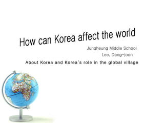 How can Korea affect the world Jungheung Middle School Lee, Dong-joon About Korea and Korea’s role in the global village 