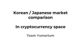 Korean / Japanese market
comparison
In cryptocurrency space
Team Yumerium
 
